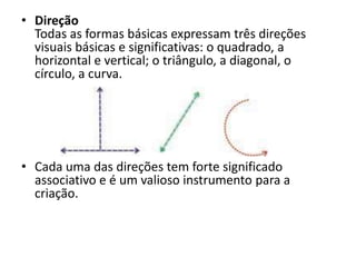 • Direção
  Todas as formas básicas expressam três direções
  visuais básicas e significativas: o quadrado, a
  horizontal e vertical; o triângulo, a diagonal, o
  círculo, a curva.




• Cada uma das direções tem forte significado
  associativo e é um valioso instrumento para a
  criação.
 