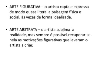 • ARTE FIGURATIVA – o artista capta e expressa
  de modo quase literal a paisagem física e
  social, às vezes de forma idealizada.

• ARTE ABSTRATA – o artista sublima a
  realidade, mas sempre é possível recuperar-se
  nela as motivações figurativas que levaram o
  artista a criar.
 