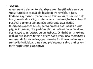 • Textura
  A textura é o elemento visual que com freqüência serve de
  substituto para as qualidades de outro sentido, o tato.
  Podemos apreciar e reconhecer a textura tanto por meio do
  tato, quanto da visão, ou ainda pela combinação de ambos. É
  possível que uma textura não apresente qualidades
  táteis, mas apenas óticas, como no caso das linhas de uma
  página impressa, dos padrões de um determinado tecido ou
  dos traços superpostos de um esboço. Onde há uma textura
  real, as qualidades táteis e óticas coexistem, não como tom e
  cor, mas de forma única, que permite à mão e ao olho uma
  sensação individual, ainda que projetemos sobre ambos um
  forte significado associativo.
 