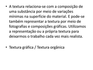 • A textura relaciona-se com a composição de
  uma substância por meio de variações
  mínimas na superfície do material. E pode-se
  também representar a textura por meio de
  fotografias e composições gráficas. Utilizamos
  a representação ou a própria textura para
  deixarmos o trabalho cada vez mais realista.

• Textura gráfica / Textura orgânica
 