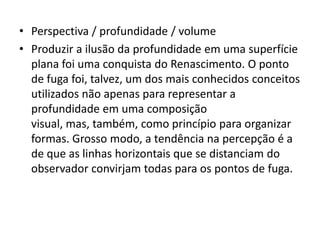 • Perspectiva / profundidade / volume
• Produzir a ilusão da profundidade em uma superfície
  plana foi uma conquista do Renascimento. O ponto
  de fuga foi, talvez, um dos mais conhecidos conceitos
  utilizados não apenas para representar a
  profundidade em uma composição
  visual, mas, também, como princípio para organizar
  formas. Grosso modo, a tendência na percepção é a
  de que as linhas horizontais que se distanciam do
  observador convirjam todas para os pontos de fuga.
 