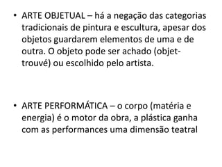 • ARTE OBJETUAL – há a negação das categorias
  tradicionais de pintura e escultura, apesar dos
  objetos guardarem elementos de uma e de
  outra. O objeto pode ser achado (objet-
  trouvé) ou escolhido pelo artista.



• ARTE PERFORMÁTICA – o corpo (matéria e
  energia) é o motor da obra, a plástica ganha
  com as performances uma dimensão teatral
 