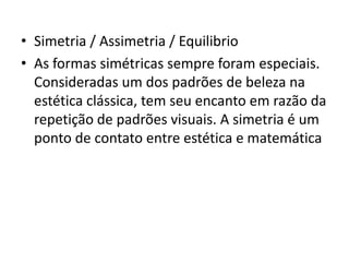 • Simetria / Assimetria / Equilibrio
• As formas simétricas sempre foram especiais.
  Consideradas um dos padrões de beleza na
  estética clássica, tem seu encanto em razão da
  repetição de padrões visuais. A simetria é um
  ponto de contato entre estética e matemática
 