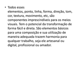 • Todos esses
  elementos, ponto, linha, forma, direção, tom,
  cor, textura, movimento, etc, são
  componentes imprescindíveis para os meios
  visuais. Tem o potencial da transformação de
  forma fácil e direta. São elementos básicos
  para uma composição e sua utilização de
  maneira adequada trazem harmonia para
  qualquer trabalho, seja ele artesanal ou
  digital, profissional ou amador.
 