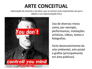 ARTE CONCEITUAL
Uso de diversos meios
como, por exemplo,
performances, instalações
artísticas, vídeos, textos e
fotografias.
Forte desenvolvimento da
arte ambiental, arte postal
e grafite (principalmente
em área públicas).
Valorização do conceito e da ideia, que se tornam mais importantes do que o
objeto e sua representação física.
 