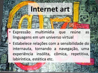 Internet art
• Expressão multimídia que reúne as
linguagens em um universo virtual
• Estabelece relações com a sensibilidade do
internauta, tornando a navegação, uma
experiência insólita, cômica, repetitiva,
labiríntica, estética etc.
 