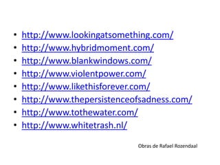 • http://www.lookingatsomething.com/
• http://www.hybridmoment.com/
• http://www.blankwindows.com/
• http://www.violentpower.com/
• http://www.likethisforever.com/
• http://www.thepersistenceofsadness.com/
• http://www.tothewater.com/
• http://www.whitetrash.nl/
Obras de Rafael Rozendaal
 