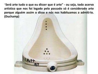 “Será arte tudo o que eu disser que é arte" - ou seja, todo acervo
artístico que nos foi legado pelo passado só é considerado arte
porque alguém assim o disse e nós nos habituamos a admiti-lo.
(Duchamp)
 