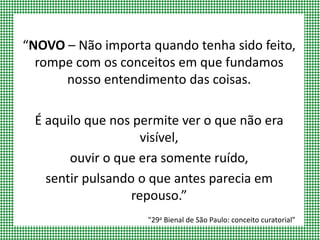 “NOVO – Não importa quando tenha sido feito,
rompe com os conceitos em que fundamos
nosso entendimento das coisas.
É aquilo que nos permite ver o que não era
visível,
ouvir o que era somente ruído,
sentir pulsando o que antes parecia em
repouso.”
"29a Bienal de São Paulo: conceito curatorial"
 