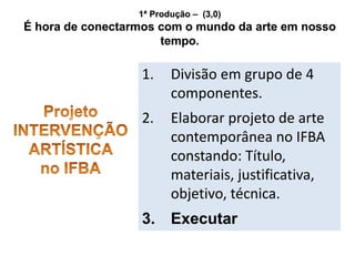 1ª Produção – (3,0)
É hora de conectarmos com o mundo da arte em nosso
tempo.
1. Divisão em grupo de 4
componentes.
2. Elaborar projeto de arte
contemporânea no IFBA
constando: Título,
materiais, justificativa,
objetivo, técnica.
3. Executar
 