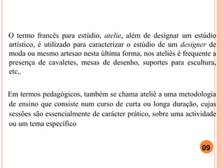 O termo francês para estúdio, atelie, além de designar um estúdio
artístico, é utilizado para caracterizar o estúdio de um designer de
moda ou mesmo artesao nesta última forma, nos ateliês é frequente a
presença de cavaletes, mesas de desenho, suportes para escultura,
etc,.
Em termos pedagógicos, também se chama ateliê a uma metodologia
de ensino que consiste num curso de curta ou longa duração, cujas
sessões são essencialmente de carácter prático, sobre uma actividade
ou um tema específico
09
 