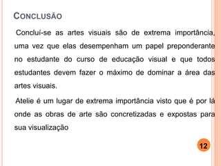 CONCLUSÃO
Concluí-se as artes visuais são de extrema importância,
uma vez que elas desempenham um papel preponderante
no estudante do curso de educação visual e que todos
estudantes devem fazer o máximo de dominar a área das
artes visuais.
Atelie é um lugar de extrema importância visto que é por lá
onde as obras de arte são concretizadas e expostas para
sua visualização
12
 