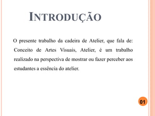 INTRODUÇÃO
O presente trabalho da cadeira de Atelier, que fala de:
Conceito de Artes Visuais, Atelier, é um trabalho
realizado na perspectiva de mostrar ou fazer perceber aos
estudantes a essência do atelier.
01
 