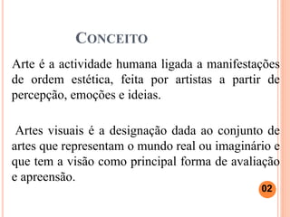 CONCEITO
Arte é a actividade humana ligada a manifestações
de ordem estética, feita por artistas a partir de
percepção, emoções e ideias.
Artes visuais é a designação dada ao conjunto de
artes que representam o mundo real ou imaginário e
que tem a visão como principal forma de avaliação
e apreensão.
02
 