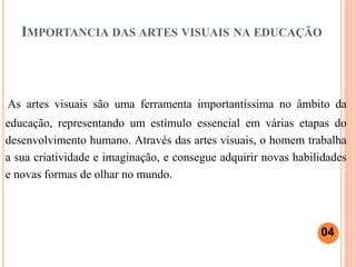 IMPORTANCIA DAS ARTES VISUAIS NA EDUCAÇÃO
As artes visuais são uma ferramenta importantíssima no âmbito da
educação, representando um estímulo essencial em várias etapas do
desenvolvimento humano. Através das artes visuais, o homem trabalha
a sua criatividade e imaginação, e consegue adquirir novas habilidades
e novas formas de olhar no mundo.
04
 
