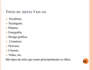 TIPOS DE ARTES VISUAIS
 Escultura;
 Tecelagem;
 Pintura;
 Fotografia;
 Design gráfico;
 Ceramica;
 Gravura;
 Cinema;
 Video, etc.
São tipos de artes que usam principalmente os olhos.
05
 