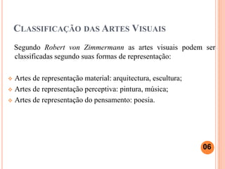 CLASSIFICAÇÃO DAS ARTES VISUAIS
Segundo Robert von Zimmermann as artes visuais podem ser
classificadas segundo suas formas de representação:
 Artes de representação material: arquitectura, escultura;
 Artes de representação perceptiva: pintura, música;
 Artes de representação do pensamento: poesia.
06
 
