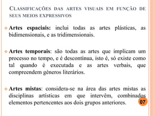 CLASSIFICAÇÕES DAS ARTES VISUAIS EM FUNÇÃO DE
SEUS MEIOS EXPRESSIVOS
 Artes espaciais: inclui todas as artes plásticas, as
bidimensionais, e as tridimensionais.
 Artes temporais: são todas as artes que implicam um
processo no tempo, e é descontínua, isto é, só existe como
tal quando é executada e as artes verbais, que
compreendem géneros literários.
 Artes mistas: considera-se na área das artes mistas as
disciplinas artísticas em que intervêm, combinados
elementos pertencentes aos dois grupos anteriores. 07
 