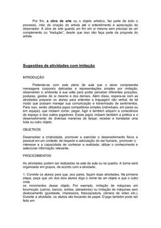 Por fim, a obra de arte ou o objeto artístico, faz parte de todo o 
processo, indo da criação do artista até o entendimento e apreciação do 
observador. A obra de arte guarda um fim em si mesma sem precisar de um 
complemento ou “tradução”, desde que isso não faça parte da proposta do 
artista. 
Sugestões de atividades com imitação 
INTRODUÇÃO 
Pretende-se com este plano de aula que o aluno compreenda 
mensagens corporais delicadas e representações simples por imitação, 
observando o ambiente à sua volta para poder perceber diferentes posições, 
posturas, gestos de si mesmo e dos demais. Além disso, espera-se com as 
atividades preparar os alunos para entender a linguagem não verbal, de tal 
modo que possam manejar sua comunicação e transmissão de sentimentos. 
Para isso, serão utilizados jogos competitivos simples (individuais, em pares ou 
em equipe), que incluem correr, pegar, fugir e também adquirir a consciência 
de espaço e dos outros jogadores. Esses jogos incluem também a prática e o 
desenvolvimento de diversas maneiras de lançar, receber e transladar uma 
bola ou outro objeto. 
OBJETIVOS 
Desenvolver a criatividade, promover e exercitar o desenvolvimento físico e 
pessoal em um contexto de respeito e valorização do ser humano, promover o 
interesse e a capacidade de conhecer a realidade, utilizar o conhecimento e 
selecionar informação relevante. 
PROCEDIMENTOS 
As atividades podem ser realizadas na sala de aula ou na quadra. A turma será 
organizada em grupos, de acordo com a atividade. 
1. Convide os alunos para que, aos pares, façam duas atividades. Na primeira 
etapa, peça que um dos dois alunos diga o nome de um objeto e que o outro 
imite 
os movimentos desse objeto. Por exemplo, imitação de máquinas em 
locomoção (carros, barcos, aviões, planadores) ou imitação de máquinas sem 
deslocamento (guindaste, impressora, fotocopiadora, câmera de vídeo etc.). 
Durante a atividade, os alunos vão trocando de papel. O jogo também pode ser 
feito em 
 