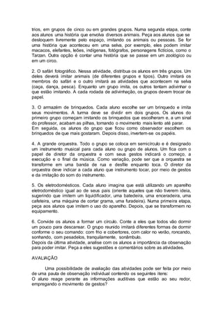 trios, em grupos de cinco ou em grandes grupos. Numa segunda etapa, conte 
aos alunos uma história que envolva diversos animais. Peça aos alunos que se 
desloquem livremente pelo espaço, imitando os animais ou pessoas. Se for 
uma história que aconteceu em uma selva, por exemplo, eles podem imitar 
macacos, elefantes, leões, indígenas, fotógrafos, personagens fictícios, como o 
Tarzan. Outra opção é contar uma história que se passe em um zoológico ou 
em um circo. 
2. O safári fotográfico. Nessa atividade, distribua os alunos em três grupos. Um 
deles deverá imitar animais (de diferentes grupos e tipos). Outro imitará os 
membros do safári e o outro imitará as atividades que acontecem na selva 
(caça, dança, pesca). Enquanto um grupo imita, os outros tentam adivinhar o 
que estão imitando. A cada rodada de adivinhação, os grupos devem trocar de 
papel. 
3. O armazém de brinquedos. Cada aluno escolhe ser um brinquedo e imita 
seus movimentos. A turma deve se dividir em dois grupos. Os alunos do 
primeiro grupo começam imitando os brinquedos que escolheram e, a um sinal 
do professor, acabam as pilhas, tornando o movimento mais lento até parar. 
Em seguida, os alunos do grupo que ficou como observador escolhem os 
brinquedos de que mais gostaram. Depois disso, invertem-se os papéis. 
4. A grande orquestra. Todo o grupo se coloca em semicírculo e é designado 
um instrumento musical para cada aluno ou grupo de alunos. Um fica com o 
papel de diretor da orquestra e com seus gestos indicará o começo, a 
execução e o final da música. Como variação, pode ser que a orquestra se 
transforme em uma banda de rua e desfile enquanto toca. O diretor da 
orquestra deve indicar a cada aluno que instrumento tocar, por meio de gestos 
e da imitação do som do instrumento. 
5. Os eletrodomésticos. Cada aluno imagina que está utilizando um aparelho 
eletrodoméstico igual ao de seus pais (oriente aqueles que não tiverem ideia, 
sugerindo que imitem um liquidificador, uma batedeira, uma enceradeira, uma 
cafeteira, uma máquina de cortar grama, uma furadeira). Numa primeira etapa, 
peça aos alunos que imitem o uso do aparelho. Depois, que se transformem no 
equipamento. 
6. Convide os alunos a formar um círculo. Conte a eles que todos vão dormir 
um pouco para descansar. O grupo reunido imitará diferentes formas de dormir 
conforme o seu comando: com frio e cobertores, com calor no verão, roncando, 
sonhando, com pesadelos, tranquilamente, sonâmbulo. 
Depois da última atividade, analise com os alunos a importância da observação 
para poder imitar. Peça a eles sugestões e comentários sobre as atividades. 
AVALIAÇÃO 
Uma possibilidade de avaliação das atividades pode ser feita por meio 
de uma pauta de observação individual contendo os seguintes itens: 
O aluno reage perante as informações auditivas que estão ao seu redor, 
empregando o movimento de gestos? 
 