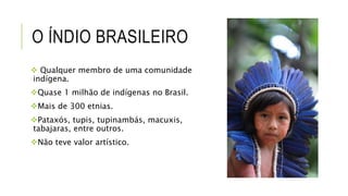 O ÍNDIO BRASILEIRO
 Qualquer membro de uma comunidade
indígena.
Quase 1 milhão de indígenas no Brasil.
Mais de 300 etnias.
Pataxós, tupis, tupinambás, macuxis,
tabajaras, entre outros.
Não teve valor artístico.
 