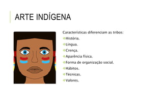 ARTE INDÍGENA
Características diferenciam as tribos:
História.
Língua.
Crença.
Aparência física.
Forma de organização social.
Hábitos.
Técnicas.
Valores.
 