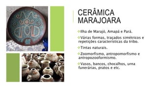 CERÂMICA
MARAJOARA
Ilha de Marajó, Amapá e Pará.
Várias formas, traçados simétricos e
repetições características da tribo.
Tintas naturais.
Zoomorfismo, antropomorfismo e
antropozooformismo.
Vasos, bancos, chocalhos, urna
funerárias, pratos e etc.
 