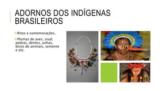ADORNOS DOS INDÍGENAS
BRASILEIROS
Ritos e comemorações.
Plumas de aves, sisal,
pedras, dentes, unhas,
bicos de animais, semente
e etc.
 