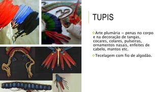 TUPIS
Arte plumária = penas no corpo
e na decoração de tangas,
cocares, colares, pulseiras,
ornamentos nasais, enfeites de
cabelo, mantos etc.
Tecelagem com fio de algodão.
 