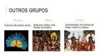 OUTROS GRUPOS
Bororos
Cocares de penas azuis.
Maués
Adornos vedes com
fundo vermelho.
Carajás
Ornamentos em forma de
leque sobre a cabeça
 