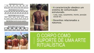 O CORPO COMO
SUPORTE DE UMA ARTE
RITUALÍSTICA
A caracterização obedece um
sistema de comunicação
estruturado.
Luta, caça, casamento, morte, posição
social etc.
Desenhos relacionados a
natureza.
 