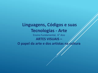 Linguagens, Códigos e suas
Tecnologias - Arte
Ensino Fundamental, 6° Ano
ARTES VISUAIS –
O papel da arte e dos artistas na cultura
 