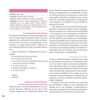 TÉCNICAS DE PRODUCCIÓN VISUAL TRIDIMENSIONAL                  duda, el profesor requerirá de un tiempo razona-
                                                                    ble para comprenderla en su totalidad, así como
       Relieves: alto y bajo.
                                                                    de una buena dosis de entusiasmo y creatividad
       Escultura: de bulto; aérea y móviles.
                                                                    para probar alternativas didácticas que concre-
       Técnicas: tallado, modelado, vaciado y ensamblaje.
                                                                    ticen los contenidos planteados en el programa
       Materiales: barro al natural, policromado o bruñido;
                                                                    y los adapten a la realidad en que desarrolla su
       plastilina, yeso, cera, papel, cartón, varillas, láminas,
       madera, plásticos, entre otros. También pueden consi-        práctica en el aula.
       derarse distintos tipos de piedras de fácil adquisición en      Para afrontar este reto de mejor manera, pro-
       ciertos lugares, como la cantera.                            ponemos al profesor trabajar con dos modalida-
                                                                    des de enseñanza: las secuencias de actividades
                          La apreciación de las técnicas            y los proyectos, que le permitirán abordar de
      De manera simultánea al trabajo con alguna téc-               manera integral los contenidos del programa.
      nica, se sugiere que los alumnos observen varios              En este apartado se presentan dos metodologías
      ejemplos de su utilización en las obras artísticas,           basadas en ejemplos que le muestran cómo inte-
      á fin de que reconozcan sus principales carac-                rrelacionar los conceptos, las técnicas y los temas
      terísticas y logren diferenciarlas. Algunos de                presentes en los bloques del programa, así como
      los materiales didácticos que se pueden utilizar              la manera en que puede plantear actividades in-
      son:                                                          teresantes para sus alumnos, que les presenten
          Libros del Rincón en Bibliotecas de Aula y                retos y desarrollen sus habilidades.
      Escolar:
         • Enciclopedia de técnicas de dibujo.                                                Secuencia de actividades
         • La invención de la pintura.                              Como su nombre lo indica, consiste en una serie
         • La escultura desde la antigüedad hasta hoy. Las          de actividades organizadas y articuladas entre
           épocas las técnicas, los artistas.                       sí, de tal manera que los alumnos profundicen
         • La joven de la perla.                                    en el aprendizaje de uno o varios contenidos re-
         • Destellos fotográficos de México.                        lacionados conceptualmente. Podría decirse que
         • Un día, un perro.                                        cada actividad que forma parte de una secuen-
                                                                    cia es como el eslabón de una cadena. Si una se
         Videos:                                                    presentara aislada tendría poca utilidad, mas en
        • Palletes.                                                 conjunto con otras pretende desarrollar habili-
                                                                    dades complejas.
                        Sugerencias metodológicas:                      El primer paso para diseñar una secuencia
                 secuencia de actividades y proyecto                de actividades es elegir el o los contenidos del
      Sabemos que no es fácil instrumentar una pro-                 bloque que se van a trabajar. A continuación se
      puesta educativa diferente de las que se han                  presenta un ejemplo de secuencia de actividades
      venido trabajando en la educación artística. Sin              que aborda dos contenidos en una sola clase.

102
 
