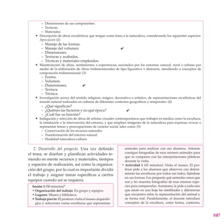 – Dimensiones de sus componentes.
        – Texturas.
        – Materiales.
    • Descripción de obras escultóricas que tengan como tema a la naturaleza, considerando los siguientes aspectos:
       Apreciación (2)
        –   Manejo de las formas.
        –   Manejo del volumen.                               4
        –   Dimensiones.
        –   Texturas y acabados.
        –   Técnicas y materiales empleados.
    • Manifestación de ideas, sentimientos o experiencias suscitados por los entornos natural, rural o urbano por
       medio de la elaboración de obras tridimensionales de tipo figurativo o abstracto, atendiendo a conceptos de
       composición tridimensional: (3)
        –   Forma.
        –   Volumen.
        –   Dimensiones.             4
        –   Textura.
        –   Técnica.
    • Investigación acerca del sentido religioso, mágico, decorativo o artístico, de representaciones escultóricas del
       mundo natural realizadas en culturas de diferentes contextos geográficos y temporales: (4)
        – ¿Qué significan?
        – ¿Quiénes las hicieron y en qué época?                   4
        – ¿Cuál fue su función?
    • Indagación y selección de obras de artistas visuales contemporáneos que trabajen en medios como la escultura,
       la instalación o la intervención del entorno, y que empleen imágenes de la naturaleza para expresar, evocar o
       representar temas y preocupaciones de carácter social, tales como: (5)
        – Conservación de los recursos naturales.
        – Transformación del entorno natural.
        – Dualidad naturaleza-cultura.

    2. Desarrollo del proyecto. Una vez definido                 animales para analizar con sus alumnos. Además
el tema, se diseñan y planifican actividades te-                 consigue fotografías de esos mismos animales para
                                                                 que se comparen con las interpretaciones plásticas
niendo en mente recursos y materiales, tiempos                   durante la visita.
y espacios de realización, así como la organiza-               • Actividad 1 (45 minutos): Visita al museo. El pro-
ción del grupo, por lo cual es importante dividir                fesor pide a los alumnos que observen con deteni-
el trabajo y asignar tareas específicas a ciertos                miento las esculturas por todos sus lados, fijándose
                                                                 en sus formas. Les pregunta qué animales creen que
equipos cuando así se requiera.                                  son y les muestra fotografías de esas mismas espe-
  Sesión 1 (50 minutos)*                                         cies para compararlas. Asimismo, le pide a cada uno
  • Organización del trabajo: En grupo y equipos.                que anote en una hoja las similitudes y diferencias
  • Lugares: Museo y biblioteca.                                 que encuentra entre la representación del animal y
  • Trabajo previo: El profesor visita el museo arqueoló-        su forma real. Paralelamente, el docente introduce
    gico y selecciona varias esculturas que representan          conceptos de la escultura, como forma, contorno,


                                                                                                                         107
 