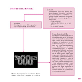 Muestra de la actividad 2                             Contenido
                                                       • Investigación acerca del sentido reli-
                                                         gioso, mágico, decorativo o artístico,
                                                         de representaciones escultóricas del
                                                         mundo natural, realizadas en culturas
                                                         de diferentes contextos geográficos y
                                                         temporales:
                                                          – ¿Qué significan?
     Actividad                                            – ¿Quiénes las hicieron y en qué
     Investigación acerca del origen, fun-                  época?
     ción y significado de esta escultura.                – ¿Cuál fue su función?




                                                              Desarrollo de la actividad
                                                              Esta figura de serpiente de dos ca-
                                                              bezas (o bicéfala) tal vez fue utiliza-
                                                              da como pectoral, un adorno colo-
                                                              cado sobre el pecho en ceremonias
                                                              religiosas. La serpiente era un ani-
                                                              mal importante para los mexicas,
                                                              pues hay varias representaciones
                                                              que se identifican con este animal,
                                                              como Quetzalcóatl o la serpiente
                                                              emplumada, Xiuhcóatl, la serpien-
                                                              te de fuego, Mixcóatl o serpiente
                                                              de las nubes. Cóatl, quiere decir
                                                              serpiente en náhuatl, y esta palabra
                                                              se identifica también con varios lu-
                                                              gares como Coatepec, el “cerro de
                                                              serpientes”, lugar de nacimiento
                                                              del dios la guerra, Huitzilopochtli.
                                                                Está tallada en madera y recu-
                                                              bierta con turquesas, una piedra
                                                              semipreciosa muy apreciada en
                                                              Mesoamérica. También usaron
                                                              conchas marinas de colores blanco
                                                              y rojo para elaborarla.
 Mosaico de serpiente de dos cabezas, Azteca-
 Mixteca, 1400-1500 d.C., turquesa, 20.5 x 43.3 cm.

                                                                                                        109
 