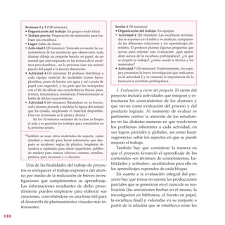 Sesiones 2 y 3 (100 minutos)                                  Sesión 4 (50 minutos)
        • Organización del trabajo: En grupo e individual.            • Organización del trabajo: En equipos.
        • Trabajo previo: Preparación de materiales para tra-         • Actividad 6 (20 minutos): Las esculturas termina-
          bajar una escultura.                                          das se exponen en el salón y se analizan, comparan-
        • Lugar: Salón de clases.                                       do las diferentes soluciones y los aprendizajes ob-
        • Actividad 3 (20 minutos): Teniendo en mente las ca-           tenidos. El profesor plantea algunas preguntas que
          racterísticas de las esculturas que observaron, cada          sirvan para orientar esta evaluación: ¿qué apren-
          alumno dibuja un pequeño boceto, en papel, de un              diste acerca de la escultura prehispánica?, ¿en qué
          animal que esté inspirado en las formas de la escul-          se inspiró tu trabajo?, ¿cómo usaste la técnica y los
          tura precolombina... en la próxima clase ese animal           materiales?
          pasará del papel a la tercera dimensión.                    •	Actividad 7 (30 minutos): Posteriormente, los equi-
        • Actividad 4 (10 minutos): El profesor distribuye a            pos presentan la breve investigación que realizaron
          cada equipo material de modelado (como barro,                 en la actividad 2 y se comenta la importancia de la
          plastilina, pasta de harina con agua y sal o pasta de         fauna en la escultura prehispánica.
          papel con engrudo), y les pide que los manipulen
          con el fin de ubicar sus características físicas: peso,       3. Evaluación y cierre del proyecto. El cierre del
          textura, temperatura, resistencia. Posteriormente se      proyecto incluirá actividades que integran y es-
          habla de dichas características.
        • Actividad 5 (60 minutos): Basándose en su boceto,         tructuran los conocimientos de los alumnos y
          cada alumno procede a modelar la figura del animal        que sirvan como evaluación del proceso y del
          que ha creado, empleando el material disponible.          producto logrado. Al momento de evaluar es
          Una vez terminada se le pinta y decora.*                  pertinente centrar la atención de los estudian-
              En los 10 minutos restantes de la clase se limpia
          el aula y se guardan los trabajos para concluirlos en     tes en las distintas maneras en que resolvieron
          la próxima sesión.                                        los problemas inherentes a cada actividad, en
                                                                    sus logros parciales y globales, así como hacer
        *También se usan otros materiales de soporte, como          sugerencias sobre los aspectos en que se puede
          alambre y mecate para hacer estructuras que des-
          pués se recubren; reglas de plástico, lengüetas de        mejorar el trabajo.
          madera o espátulas para alisar superficies; palillos          También hay que considerar la manera en
          de madera para marcar relieves; cuentas, semillas,        que el proyecto favoreció el aprendizaje de los
          pintura, para incrustar y/o decorar.                      contenidos –en términos de conocimientos, ha-
         Una de las finalidades del trabajo de proyec-              bilidades y actitudes–, auxiliándose para ello en
      tos es enriquecer el trabajo expresivo del alum-              los aprendizajes esperados de cada bloque.
      no por medio de la realización de breves inves-                   En cuanto a la evaluación integral del pro-
      tigaciones que complementen su aprendizaje.                   yecto hay que tomar en cuenta las producciones
      Las informaciones resultantes de dicho proce-                 parciales que se generaron en el curso de su rea-
      dimiento pueden emplearse para elaborar sus                   lización (las anotaciones hechas en el museo, la
      creaciones, convirtiéndose en una base útil para              investigación en biblioteca, el boceto en papel,
      el desarrollo de planteamientos visuales más in-              la escultura final) y valorarlas en su conjunto a
      teresantes.                                                   partir de la relación que se establezca entre los

110
 