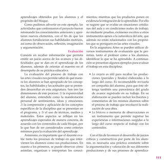 aprendizajes obtenidos por los alumnos y el           mientos; mientras que los productos ponen en
propósito del bloque.                                 evidencia la integración de lo aprendido. Por ello
    Como pudimos advertir en este ejemplo, las        se sugiere que se evalúe en situaciones cotidia-
actividades que conformaron el proyecto fueron        nas del aula y en condiciones reales de trabajo,
retomando los conocimientos anteriores y apor-        no mediante pruebas, exámenes escritos u otros
taron nuevos elementos, con el fin de que los         instrumentos ajenos a la naturaleza del arte, que
alumnos fortalecieran sus habilidades motrices,       además no están relacionados con los propósi-
así como de observación, reflexión, imaginación       tos que se persiguen en las artes visuales.
y argumentación.                                          En la asignatura Artes se pueden utilizar di-
                                       Evaluación     versos instrumentos de evaluación que le per-
Consiste en recabar información que permita           mitan, tanto al profesor como a los alumnos,
emitir un juicio acerca de los avances y las di-      identificar lo que se ha aprendido. A continua-
ficultades que se dan en el aprendizaje de los        ción se presentan algunos ejemplos para evaluar
alumnos, además de orientar al maestro en el          el trabajo en esta disciplina:
desempeño de su práctica educativa.
    La evaluación del proceso de trabajo con            • La carpeta es útil para recabar las produc-
las artes visuales nos permite saber de qué mane-         ciones (parciales y finales) elaboradas a lo
ra los alumnos se han apropiado de los concep-            largo del curso. Es recomendable revisarla
tos, las habilidades y las actitudes que se preten-       en compañía del alumno, para que éste ob-
den desarrollar en esta asignatura. Son tres las          tenga también una panorámica del grado
dimensiones de este proceso: 1) la expresividad           de avance registrado en su trabajo. En su
del alumno, entendida como la manifestación               elaboración se pueden incluir los bocetos y
personal de sentimientos, ideas y emociones;              comentarios de los mismos alumnos sobre
2) la comprensión y aplicación de los conceptos           el proceso de trabajo que involucró la reali-
específicos de la disciplina que se presentan en          zación de una obra.
el programa, y 3) el uso de técnicas, medios y          • La bitácora o memoria de observaciones es
materiales. Estos aspectos se reflejan en los             un instrumento que permite registrar las
aprendizajes esperados de manera concreta, de             experiencias e informaciones surgidas a lo
acuerdo con los contenidos de cada bloque, por            largo del curso respecto al trabajo con los
lo que han de ser considerados como criterios             contenidos.
mínimos para la evaluación del aprendizaje.
    Asimismo, es importante que el docente eva-          Con el fin de favorecer el desarrollo de juicios
lúe tanto los procesos de trabajo en que inter-       críticos y constructivos por parte de los alum-
vienen los alumnos como sus producciones. En          nos, es necesaria una práctica constante sobre
cuanto a los primeros, se puede observar cómo         la argumentación y valoración de sus diferentes
asimilan, organizan e interpretan los conoci-         producciones y de sus procesos de aprendiza-

                                                                                                            111
 