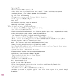 Segundo grado:
             –Charrería, Cristina Palomar Verea et al.
             –Rufino Tamayo vuela con sus propias raíces, Elisa Ramírez C. (texto y selección de imágenes).
             –Veinte años de cómic, Pedro Alonso y Alfonso López (ilustrador).
             –Por amor al arte, Varios autores.
             –El arte para comprender el mundo, Veronique Antoine-Andersen.
             –Crea tu propia revista, Barbara Taylor.
             Tercer grado:
             –Enciclopedia de técnicas de dibujo, Ian Simpson.
             –La joven de la perla, Tracy Chevalier.
      • Libros del Rincón del acervo de Biblioteca Escolar:
             –Los días y los dioses del Códice Borgia, Krystina M. Libura.
             –Érase una ciudad, Hortencia Moreno.
             –Escribir con imágenes. Ilustraciones del Códice Mendocino, Rafael López Castro y Felipe Garrido (comps.).
             –Jefes, héroes y caudillos. Fondo Casasola, Flora Lara Klahr (texto).
             –Yo, el ciudadano. Nacho López, Fernando Benítez (presentación).
             –Al paso del tiempo. José Luis Neyra, Jaime Moreno Villarreal (presentación).
             –Mirada y memoria. Archivo fotográfico Casasola. México 1900-1940, Pablo Ortiz Monasterio (editor).
             –Destellos fotográficos de México, Rebeca Monroy Nasr.
             –Goya. El arte de la vida y de la historia, Mariarosa Schiaffino (texto).
             –Picasso. El genio de la pintura del siglo xx, Stefano Loria (texto).
             –La escultura desde la antigüedad hasta hoy. Las épocas, las técnicas, los artistas, Francesca Romei (texto).
             –Vicente Rojo. Escenarios de la memoria.
             –Este libro es un museo, Karina Durand Velasco et al.
             –Una aventura para curiosos, Iker Larrauri y Lourdes Monges.
             –Esplendor de la América antigua, Francisco Serrano.
             –Vincent van Gogh: El puente de Arles, David Thomas.
             –Abel Quezada, varios autores.
             –Historia de la pintura, Wendy Beckett.
             –Circo callejero, Hugo Hiriart.
             –Un día, un perro, Gabrielle Vincent.
             –María cumple 100 años. Retratos memoriosos de los amigos de María Izquierdo, Claudia Burr.
             –Proyecto cartele, Gastón Silberman.
             –Vida cotidiana. Ciudad de México 1850-1910, Cristina Barros.
             –Decodificar y descifrar los jeroglíficos egipcios. Cómo leer el idioma sagrado de los faraones, Bridget
             McDermott.

118
 