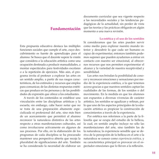 documento curricular que sea vigente respecto
                                                      a las necesidades sociales y las tendencias pe-
                                                      dagógicas de la actualidad, sin perder de vista
                                                      que las teorías y las prácticas obligarán en algún
                         Fundamentación
                                                      momento a una nueva revisión.

                                                                     La estética y el uso de los sentidos
                                                      Si consideramos que las artes pueden servir
Esta propuesta educativa destaca las múltiples        como medio para explorar nuestro mundo in-
funciones sociales que cumple el arte, cuyo des-      terior y descubrir lo que cada ser humano es
cubrimiento es fuente de aprendizajes para el         capaz de experimentar, entonces también pode-
alumno. Se busca que el docente supere la visión      mos suponer que pueden ayudarnos a entrar en
que considera a la educación artística como una       contacto con nuestro ser emocional, al ofrecer-
ocupación destinada a producir manualidades, a        nos recursos que nos permiten experimentar el
montar espectáculos para festividades escolares       alcance y la variedad de nuestra receptividad y
o a la repetición de ejercicios. Más aún, el pro-     sensibilidad.
grama invita al profesor a explorar las artes en         Las artes nos brindan la posibilidad de cono-
un sentido amplio, a partir de sus rasgos carac-      cer y reconocer emociones y sensaciones por me-
terísticos, de los estímulos y recursos que emplea    dio de la experiencia estética, a la que tenemos
para comunicar, de las distintas respuestas estéti-   acceso gracias a que nuestros sentidos captan las
cas que produce en las personas y de las posibili-    cualidades de las formas, de los sonidos o del
dades de expresión que ofrece a los estudiantes.      movimiento. En la medida en que los alumnos
   A través de los contenidos se establece una        son expuestos a diversas vivencias de carácter
vinculación entre las disciplinas artísticas y la     artístico, los sentidos se agudizan y refinan, por
escuela; sin embargo, cabe hacer notar que no         lo que uno de los aspectos principales de la edu-
se trata de una preparación altamente espe-           cación artística es propiciar la construcción de
cializada ni profesional del arte, sino más bien      conocimientos a través de la experiencia.
de un acercamiento que permitirá al alumno               Por estética nos referimos a la parte de la fi-
reconocer la naturaleza distintiva de las artes       losofía que se ocupa del estudio de la belleza,
respecto a otras manifestaciones culturales, así      la cual, en sentido amplio incluye no sólo las
como involucrarse activamente en algunos de           manifestaciones del arte, sino también las de
sus procesos. Por ello, en la elaboración de los      la naturaleza; la experiencia sensible que se de-
programas de cada disciplina se ha procurado          riva de la percepción de la belleza en el arte o la
mantener una perspectiva abierta que recoja la        naturaleza se conoce como experiencia estética, y
pluralidad de significaciones del arte. También       su característica principal es provocar en el es-
se ha considerado la necesidad de elaborar un         pectador emociones que lo lleven a la reflexión.

                                                                                                            11
 