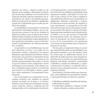 peratura, los olores y sabores) inciden en los          ras de pensamiento. La diversidad del arte ex-
órganos de los sentidos y determinan la relación        presa de hecho las múltiples posibilidades de la
que las personas establecen con el mundo de las         experiencia sensible y perceptual. En este sen-
cosas; por otro lado, están las experiencias, los co-   tido, lo que se busca con las artes es ampliar la
nocimientos, los valores y las actitudes que posi-      capacidad de percibir las cosas, de identificar sus
bilitan la construcción de símbolos y significados      significados culturales, personales y sociales,
a partir de la información que se recibe por me-        de refle­xionar en torno de éstos, de comparar y
dio de los sentidos.                                    sacar conclu­siones. La percepción en las artes
    La sensibilidad y la percepción se encuentran       tiene relevancia para la escuela, porque constitu-
íntimamente relacionadas debido a que en am-            ye una manera de explorar y conocer al mundo,
bos procesos concurre el uso de los sentidos; la        dispara procesos mentales como la clasificación y
diferencia estriba en que el ejercicio de la sensi-     el análisis, a la vez que favorece el desarrollo
bilidad amplía el registro de utilización de éstos,     del pensamiento crítico. Por supuesto, los pro-
mientras que la percepción otorga significados a        cesos de percepción nos hacen conscientes, a
las experiencias sensoriales, ya que en ella inter-     la vez, de los conocimientos, las experiencias
vienen el entendimiento, los intereses persona-         y las formas de pensamiento que se expresan y
les y la cultura.                                       aprecian en las artes.
    La percepción es una habilidad que nos per-             Por otra parte, es importante tomar en cuenta
mite reflexionar en torno a los modos de ver            que cada individuo tiene una sensibilidad y una
(personales, sociales y culturales) y nos ayuda a       percepción particular y por ello pueden variar
identificar a qué responden las distintas visiones      los avances que un adolescente muestre en el
del mundo y por qué éstas se interpretan de una         desarrollo de ambos procesos. Esta situación re-
u otra manera. Por ejemplo, si se piensa en las         presenta para la escuela una oportunidad para
distintas representaciones del cuerpo y la forma        propiciar actividades educativas encaminadas
en que las culturas lo han configurado a través         a identificar y respetar las diferencias, y a apro-
del tiempo (a veces desnudo, otras cubierto, en-        vecharlas para el análisis y la reflexión sobre la
tero o resaltando algunas partes), se evidenciará       manera en que cada quien resuelve y desarrolla
que el modo de ver está ligado a valores, a patro-      el ejercicio artístico.
nes e ideas cambiantes y en permanente trans-               Para finalizar, conviene señalar que la percep-
formación.                                              ción, como habilidad del pensamiento artístico
    Así, la percepción no es únicamente un me-          y como parte del proceso educativo, permite:
canismo sensorial sino también un proceso
cultural vinculado con la época y el contexto             • Identificar cualidades específicas del entorno.
histórico, a través del cual se construyen concep-        • Desarrollar la mente.
ciones, creencias, valores y conductas que son            • Comprender, identificar y respetar las dife-
indispensables en la conformación de estructu-              rencias culturales, sociales y personales.

                                                                                                              15
 