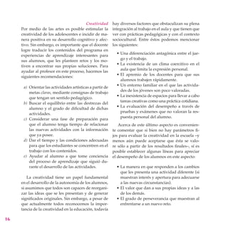 Creatividad       hay diversos factores que obstaculizan su plena
     Por medio de las artes es posible estimular la        integración al trabajo en el aula y que tienen que
     creatividad de los adolescentes e incidir de ma-      ver con prácticas pedagógicas y con el contexto
     nera positiva en su desarrollo cognitivo y afec-      sociocultural. Entre éstos podemos mencionar
     tivo. Sin embargo, es importante que el docente       los siguientes:
     logre traducir los contenidos del programa en
                                                             • Una diferenciación antagónica entre el jue-
     experiencias de aprendizaje interesantes para
                                                               go y el trabajo.
     sus alumnos, que les planteen retos y los mo-
                                                             • La existencia de un clima coercitivo en el
     tiven a encontrar sus propias soluciones. Para
                                                               aula que limita la expresión personal.
     ayudar al profesor en este proceso, hacemos las
                                                             • El apremio de los docentes para que sus
     siguientes recomendaciones:
                                                               alumnos trabajen rápidamente.
                                                             • Un entorno familiar en el que las activida-
      a) Orientar las actividades artísticas a partir de
                                                               des de los jóvenes son poco valoradas.
         metas claras, mediante consignas de trabajo
                                                             • La inexistencia de espacios para llevar a cabo
         que tengan un sentido pedagógico.
                                                               tareas creativas como una práctica cotidiana.
      b) Buscar el equilibrio entre las destrezas del
                                                             • La evaluación del desempeño a través de
         alumno y el grado de dificultad de dichas
                                                               pruebas y exámenes que no valoran la res-
         actividades.
                                                               puesta personal del alumno.
      c) Considerar una fase de preparación para
         que el alumno tenga tiempo de relacionar             Acerca de este último aspecto es convenien-
         las nuevas actividades con la información         te comentar que si bien no hay parámetros fi-
         que ya posee.                                     jos para evaluar la creatividad en la escuela –y
      d) Dar el tiempo y las condiciones adecuadas         menos aún puede aceptarse que ésta se valo-
         para que los estudiantes se concentren en el      re sólo a partir de los resultados finales–, sí es
         trabajo con los contenidos.                       posible establecer algunas líneas para apreciar
      e) Ayudar al alumno a que tome conciencia            el desempeño de los alumnos en este aspecto:
         del proceso de aprendizaje que siguió du-
         rante el desarrollo de las actividades.             • La manera en que responden a los cambios
                                                               que les presenta una actividad diferente (si
         La creatividad tiene un papel fundamental             muestran interés y apertura para adecuarse
     en el desarrollo de la autonomía de los alumnos,          a las nuevas circunstancias).
     si asumimos que todos son capaces de reorgani-          • El valor que dan a sus propias ideas y a las
     zar las ideas que se les presentan y de generar           de los demás.
     significados originales. Sin embargo, a pesar de        • El grado de perseverancia que muestran al
     que actualmente todos reconocemos la impor-               enfrentarse a un nuevo reto.
     tancia de la creatividad en la educación, todavía

16
 