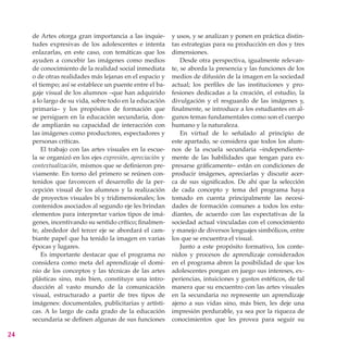 de Artes otorga gran importancia a las inquie-        y usos, y se analizan y ponen en práctica distin-
     tudes expresivas de los adolescentes e intenta        tas estrategias para su producción en dos y tres
     enlazarlas, en este caso, con temáticas que los       dimensiones.
     ayuden a concebir las imágenes como medios                Desde otra perspectiva, igualmente relevan-
     de conocimiento de la realidad social inmediata       te, se aborda la presencia y las funciones de los
     o de otras realidades más lejanas en el espacio y     medios de difusión de la imagen en la sociedad
     el tiempo; así se establece un puente entre el ba-    actual; los perfiles de las instituciones y pro-
     gaje visual de los alumnos –que han adquirido         fesiones dedicadas a la creación, el estudio, la
     a lo largo de su vida, sobre todo en la educación     divulgación y el resguardo de las imágenes y,
     primaria– y los propósitos de formación que           finalmente, se introduce a los estudiantes en al-
     se persiguen en la educación secundaria, don-         gunos temas fundamentales como son el cuerpo
     de ampliarán su capacidad de interacción con          humano y la naturaleza.
     las imágenes como productores, espectadores y             En virtud de lo señalado al principio de
     personas críticas.                                    este apartado, se considera que todos los alum-
         El trabajo con las artes visuales en la escue-    nos de la escuela secundaria –independiente-
     la se organizó en los ejes expresión, apreciación y   mente de las habilidades que tengan para ex-
     contextualización, mismos que se definieron pre-      presarse gráficamente– están en condiciones de
     viamente. En torno del primero se reúnen con-         producir imágenes, apreciarlas y discutir acer-
     tenidos que favorecen el desarrollo de la per-        ca de sus significados. De ahí que la selección
     cepción visual de los alumnos y la realización        de cada concepto y tema del programa haya
     de proyectos visuales bi y tridimensionales; los      tomado en cuenta principalmente las necesi-
     contenidos asociados al segundo eje les brindan       dades de formación comunes a todos los estu-
     elementos para interpretar varios tipos de imá-       diantes, de acuerdo con las expectativas de la
     genes, incentivando su sentido crítico; finalmen-     sociedad actual vinculadas con el conocimiento
     te, alrededor del tercer eje se abordará el cam-      y manejo de diversos lenguajes simbólicos, entre
     biante papel que ha tenido la imagen en varias        los que se encuentra el visual.
     épocas y lugares.                                         Junto a este propósito formativo, los conte-
         Es importante destacar que el programa no         nidos y procesos de aprendizaje considerados
     considera como meta del aprendizaje el domi-          en el programa abren la posibilidad de que los
     nio de los conceptos y las técnicas de las artes      adolescentes pongan en juego sus intereses, ex-
     plásticas sino, más bien, constituye una intro-       periencias, intuiciones y gustos estéticos, de tal
     ducción al vasto mundo de la comunicación             manera que su encuentro con las artes visuales
     visual, estructurado a partir de tres tipos de        en la secundaria no represente un aprendizaje
     imágenes: documentales, publicitarias y artísti-      ajeno a sus vidas sino, más bien, les deje una
     cas. A lo largo de cada grado de la educación         impresión perdurable, ya sea por la riqueza de
     secundaria se definen algunas de sus funciones        conocimientos que les provea para seguir su

24
 
