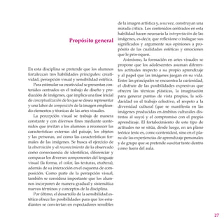 de la imagen artística y, a su vez, construyan una
                                                       mirada crítica. Los contenidos centrados en esta
                                                       habilidad hacen necesaria la interpretación de las
                                                       imágenes, es decir, que reflexione o indague sus
                         Propósito general
                                                       significados y argumente sus opiniones a pro-
                                                       pósito de las cualidades estéticas y emociones
                                                       que le provoquen.
                                                          Asimismo, la formación en artes visuales se
                                                       propone que los adolescentes asuman diferen-
En esta disciplina se pretende que los alumnos         tes actitudes respecto a su propio aprendizaje
fortalezcan tres habilidades principales: creati-      y al papel que las imágenes juegan en su vida.
vidad, percepción visual y sensibilidad estética.      Entre las principales se encuentra la curiosidad,
    Para estimular su creatividad se presentan con-    el disfrute de las posibilidades expresivas que
tenidos centrados en el trabajo de diseño y pro-       ofrecen las técnicas plásticas, la imaginación
ducción de imágenes, que implica una fase inicial      para generar puntos de vista propios, la soli-
de conceptualización de lo que se desea representar    daridad en el trabajo colectivo, el respeto a la
y una labor de composición de la imagen emplean-       diversidad cultural (que se manifiesta en las
do elementos y técnicas de las artes visuales.         imágenes producidas en ámbitos culturales dis-
    La percepción visual se trabaja de manera          tintos al suyo) y el compromiso con el propio
constante y con diversos fines mediante conte-         aprendizaje. El fortalecimiento de este tipo de
nidos que invitan a los alumnos a reconocer las        actitudes no se sitúa, desde luego, en un plano
características externas del paisaje, los objetos      teórico (esto es, como contenidos), sino en el pla-
y las personas, así como las características for-      no de las experiencias de aprendizaje personales
males de las imágenes. Se busca el ejercicio de        y de grupo que se pretende suscitar tanto dentro
la observación y el reconocimiento de lo observado     como fuera del aula.
como consecuencia de identificar, diferenciar y
comparar los diversos componentes del lenguaje
visual (la forma, el color, las texturas, etcétera),
además de su interacción en el esquema de com-
posición. Como parte de la percepción visual,
también se considera importante que los alum-
nos incorporen de manera gradual y sistemática
nuevos términos y conceptos de la disciplina.
    Por último, el desarrollo de la sensibilidad es-
tética ofrece las posibilidades para que los estu-
diantes se conviertan en espectadores sensibles

                                                                                                             27
 