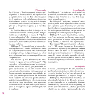 Primer grado                                        Segundo grado
     En el bloque 1, “Las imágenes de mi entorno”,      En el bloque 1, “Las imágenes publicitarias”, se
     se plantea el reconocimiento de algunos usos       plantea un acercamiento crítico a este tipo de
     y significaciones que se dan a las imágenes        imágenes muy presentes en la vida de la mayo-
     en el medio que rodea al alumno. Asimismo,         ría de los adolescentes.
     se aborda una primera tipología de la imagen          En el bloque 2, “Imágenes y símbolos”, se ex-
     documental, ubicando sus características y em-     plora el poder de las representaciones visuales
     pleo en la fotografía de prensa y el reportaje     para significar ideas. Asimismo, hay una intro-
     visual.                                            ducción al conocimiento de dos manifestaciones
         La función documental de la imagen se re-      de las imágenes simbólicas, las que tienen un
     laciona estrechamente con el concepto de figu-     origen sagrado o mitológico y las alegorías.
     ración que se aborda en el bloque 2, “¿Qué es         El bloque 3, “Medios de difusión de las imá-
     la imagen figurativa?”. En este caso se exploran   genes”, pretende que los alumnos reparen en el
     distintas posibilidades de representación visual   papel que cumple la imagen en la prensa (dia-
     de las cosas, atendiendo conceptos como realis-    rios y revistas), la televisión y las exposiciones.
     mo y no realismo.                                     Los bloques “El cuerpo humano en la ima-
         El bloque 3, “Composición de la imagen: for-   gen” y “El cuerpo humano en la escultura”,
     matos y encuadres”, lleva a los alumnos a cono-    que cierran el segundo grado, permiten conocer
     cer la importancia que tienen estos elementos en   diversas ideas en torno de la corporeidad a
     la configuración de cualquier imagen y a saber     través de las representaciones bi y tridimensio-
     aprovecharlos de la mejor manera posible en sus    nales del cuerpo retratado, desnudo o transfi-
     composiciones.                                     gurado, que los alumnos podrán analizar me-
         Los bloques 4 y 5 se denominan “La natu-       diante sus significados culturales, simbólicos y
     raleza y el espacio urbano en la imagen” y “La     psicológicos.
     naturaleza y el espacio urbano en la escultura”,
     ambos retoman un tópico que permanece vi-                                               Tercer grado
     gente en la historia de las artes visuales hasta   El bloque 1, “Las imágenes del arte”, se orienta a
     nuestros días: la recreación en imágenes de las    que los alumnos descubran diferentes connota-
     formas naturales, así como de las realidades so-   ciones del término “arte”, así como algunas de las
     ciales que pueden generarse en los ambientes       funciones que ha tenido a lo largo del tiempo.
     rural o urbano. Se considera que los alumnos          El bloque 2, “Acercamiento al mundo de las
     podrán relacionar fácilmente estos temas con su    artes visuales”, trata de las diferentes profesio-
     experiencia visual inmediata y que, asimismo,      nes especializadas en la producción, difusión,
     éstos constituyen un buen medio para introdu-      conservación y circulación de las imágenes y los
     cirlos al concepto de espacio en la imagen y en    objetos con valor artístico. Además, plantea la
     la escultura.                                      relación que los artistas y profesionales del arte

30
 