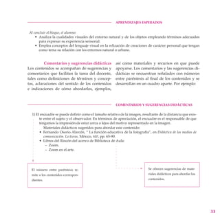 Aprendizajes esperados


    Al concluir el bloque, el alumno:
        • Analiza la cualidades visuales del entorno natural y de los objetos empleando términos adecuados
          para expresar su experiencia sensorial.
        • Emplea conceptos del lenguaje visual en la relización de creaciones de carácter personal que tengan
          como tema su relación con los entornos natural o urbano.


          Comentarios y sugerencias didácticas            así como materiales y recursos en que puede
Los contenidos se acompañan de sugerencias y              apoyarse. Los comentarios y las sugerencias di-
comentarios que facilitan la tarea del docente,           dácticas se encuentran señalados con números
tales como definiciones de términos y concep-             entre paréntesis al final de los contenidos y se
tos, aclaraciones del sentido de los contenidos           desarrollan en un cuadro aparte. Por ejemplo:
e indicaciones de cómo abordarlos, ejemplos,


	                                                         Comentarios y sugerencias didácticas

     1) El encuadre se puede definir como el tamaño relativo de la imagen, resultante de la distancia que exis-
          te entre el sujeto y el observador. En términos de apreciación, el encuadre es el responsable de que
          tengamos la impresión de estar cerca o lejos del motivo representado en la imagen.
             Materiales didácticos sugeridos para abordar este contenido:
          • Fernando Osorio Alarcón, “ La función educativa de la fotografía”, en Didáctica de los medios de
             comunicación. Lecturas, México, sep, pp. 65-90.
          • Libros del Rincón del acervo de Biblioteca de Aula:
              – Zoom.
              – Zoom en el arte.




     El número entre paréntesis re-                                            Se ofrecen sugerencias de mate-
     mite a los contenidos correspon-                                          riales didácticos para abordar los
     dientes.                                                                  contenidos.




                                                                                                                    33
 