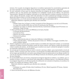 texturas. Por su parte, las imágenes figurativas no realistas representan las características generales de
           las cosas, haciendo uso de la síntesis de los elementos visuales, su deformación o estilización.
     2)	   En este contenido se busca que los alumnos describan las imágenes de manera detallada, empleando
           palabras cada vez más precisas para identificar las cualidades visuales de los objetos o las personas
           representados. Ejemplos de imágenes realizadas en un estilo figurativo realista se pueden encontrar en
           varias culturas del mundo, aunque sobre todo abundan en el arte occidental (por ejemplo, en Grecia y
           Roma de la Época Clásica, en el arte europeo de los siglos xv al xix, principalmente en el Renacimiento y
           el Neoclasicismo, y en el arte mexicano academicista del siglo xix y principios del xx.
              Materiales didácticos sugeridos para abordar este contenido:
           • Videos:
               – Palettes: Santa Ana, la Virgen y el niño, Leonardo da Vinci; Banquete en casa de Leví, El Veronés;
                  La virgen del canciller Rolin, Jan van Eyck; El astrónomo, Jan Vermeer.
               – Cuéntame un cuadro: La ofrenda, Saturnino Herrán; Autorretrato múltiple, Juan O’Gorman; Las
                  futbolistas, Ángel Zárraga.
           • Libros del Rincón de los acervos de Bibliotecas de Aula y Escolar:
               – La Europa del Renacimiento.
               – Leonardo da Vinci.
               – Detective de fraudes artísticos.
               – Historia de la pintura.
           • Sitios en Internet:
               – http://redescolar.ilce.edu.mx/redescolar/biblioteca/indexbiblio.htm
               – Véanse Salvador Dalí y “Artistas del proyecto Cómo ves” (Bellini, Caravaggio, Canaletto, Leo-
                  nardo, Holbein, Rafael).
     3)	   Dada la amplitud de artistas que se pueden incluir en el ámbito de la figuración realista, se recomienda
           organizar el trabajo al interior del grupo a partir de ciertos criterios –por épocas, medios de producción
           visual o nombres de artistas–, de tal manera que se analicen una mayor variedad de ejemplos. Consultar
           los materiales enlistados en la nota anterior.
     4)	   Se aconseja que los alumnos elijan un motivo concreto –persona u objeto– para representarlo a través de
           formas, colores y texturas que sean cercanas a su percepción. El trabajo debe basarse en la observación
           de los rasgos que identifican a ese motivo, para después tratar de representarlo en un dibujo sencillo. En
           caso de que el profesor domine la técnica del dibujo al natural o de imitación, puede introducirlo a partir
           de este contenido.
     5)	   Es recomendable hacer una lectura comparada de imágenes figurativas realistas y no realistas, que co-
           incidan en temas o motivos y que hayan sido elaboradas en distintas épocas y con diferentes técnicas.
           Las imágenes figurativas con diversos grados de estilización son comunes en la pintura, la escultura, los
           textiles o la cerámica de América, África y Asia.
              Materiales didácticos sugeridos para abordar este contenido:
           • Videos:
               – Cuéntame un cuadro: El baño, Julio Castellanos; El circo, María Izquierdo; El Verano, Antonio
                  Ruiz (El Corso).
           • Libros del Rincón del acervo de Biblioteca Escolar:



44
 