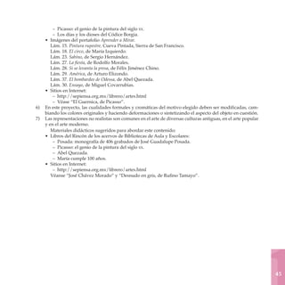 – Picasso: el genio de la pintura del siglo xx.
        – Los días y los dioses del Códice Borgia.
    • Imágenes del portafolio Aprender a Mirar.
       Lám. 15. Pintura rupestre, Cueva Pintada, Sierra de San Francisco.
       Lám. 18. El circo, de María Izquierdo.
       Lám. 23. Sabino, de Sergio Hernández.
       Lám. 27. La fiesta, de Rodolfo Morales.
       Lám. 28. Si se levanta la presa, de Félix Jiménez Chino.
       Lám. 29. América, de Arturo Elizondo.
       Lám. 37. El bombardeo de Odessa, de Abel Quezada.
       Lám. 30. Ensayo, de Miguel Covarrubias.
    • Sitios en Internet:
        – http://sepiensa.org.mx/librero/artes.html
        – Véase “El Guernica, de Picasso”.
6)	 En este proyecto, las cualidades formales y cromáticas del motivo elegido deben ser modificadas, cam-
    biando los colores originales y haciendo deformaciones o sintetizando el aspecto del objeto en cuestión.
7)	 Las representaciones no realistas son comunes en el arte de diversas culturas antiguas, en el arte popular
    y en el arte moderno.
       Materiales didácticos sugeridos para abordar este contenido:
    • Libros del Rincón de los acervos de Bibliotecas de Aula y Escolares:
        – Posada: monografía de 406 grabados de José Guadalupe Posada.
        – Picasso: el genio de la pintura del siglo xx.
        – Abel Quezada.
        – María cumple 100 años.
    • Sitios en Internet:
        – http://sepiensa.org.mx/librero/artes.html
       Véanse “José Chávez Morado” y “Desnudo en gris, de Rufino Tamayo”.




                                                                                                                 45
 