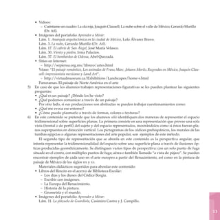 • Videos:
         – Cuéntame un cuadro: La ola roja, Joaquín Clausell; La nube sobre el valle de México, Gerardo Murillo
             (Dr. Atl).
     • Imágenes del portafolio Aprender a Mirar:
        Lám. 1. Anarquía arquitectónica en la ciudad de México, Lola Álvarez Bravo.
        Lám. 3. La nube, Gerardo Murillo (Dr. Atl).
        Lám. 17. El cabrío de San Ángel, José María Velasco.
        Lám. 30. Viento y piedra, Irma Palacios.
        Lám. 37. El bombardeo de Odessa, Abel Quezada.
     • Sitios en Internet:
         – http://sepiensa.org.mx/librero/artes.html
        Véase: “El paisaje romántico, Los animales de Franz Marc, Johann Moritz Rugendas en México, Joaquín Clau-
        sell: impresionista mexicano y Land Art”.
         – http://virtualmuseum.ca/Exhibitions/Landscapes/home-s.html
        Panoramas. El paisaje de Norte América en el arte
5)	 En caso de que los alumnos trabajen representaciones figurativas se les pueden plantear las siguientes
     preguntas:
     • ¿Qué es un paisaje? ¿Dónde los he visto?
     • ¿Qué podemos comunicar a través de un paisaje?
        Por otro lado, si sus producciones son abstractas se pueden trabajar cuestionamientos como:
     • ¿Qué me evoca ese entorno?
     • ¿Cómo puedo plasmarlo a través de formas, colores o texturas?
6)	 En este contenido se pretende que los alumnos sólo identifiquen dos maneras de representar el espacio
     tridimensional sobre superficies planas. La primera consiste en una representación que provee una sola
     vista (frontal o de perfil) del sujeto y del espacio representados, mostrándolos como si éstos fueran pla-
     nos superpuestos en dirección vertical. Los pictogramas de los códices prehispánicos, los murales de las
     tumbas egipcias o algunas representaciones del arte popular, son ejemplos de este método.
        El segundo tipo de representación que se aborda en este contenido es la perspectiva angular, que
    intenta representar la tridimensionalidad del espacio sobre una superficie plana a través de ilusiones óp-
    ticas producidas geométricamente. Se distinguen varios tipos de perspectiva: con un solo punto de fuga
    situado en el centro, con múltiples puntos de fuga; aérea o también llamada “a vista de pájaro”. Se pueden
    encontrar ejemplos de cada uno en el arte europeo a partir del Renacimiento, así como en la pintura de
    paisaje de México de los siglos xix y xx.
        Materiales didácticos sugeridos para abordar este contenido:
     • Libros del Rincón en el acervo de Biblioteca Escolar:
         – Los días y los dioses del Códice Borgia.
         – Escribir con imágenes.
         – La Europa del Renacimiento.
         – Historia de la pintura.
         – Geometría y el mundo.
     • Imágenes del portafolio Aprender a Mirar:
        Lám. 11. La plazuela de Guardiola, Casimiro Castro y J. Campillo.

                                                                                                                    53
 