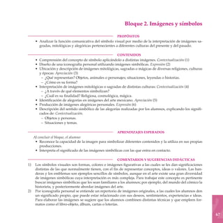 Bloque 2. Imágenes y símbolos

	                                                       PROPÓSITOS
     • Analizar la función comunicativa del símbolo visual por medio de la interpretación de imágenes sa-
       gradas, mitológicas y alegóricas pertenecientes a diferentes culturas del presente y del pasado.

	                                                       CONTENIDOS
     • Comprensión del concepto de símbolo aplicándolo a distintas imágenes. Contextualización (1)
     • Diseño de una iconografía personal utilizando imágenes simbólicas. Expresión (2)
     • Ubicación y descripción de imágenes mitológicas, sagradas o mágicas de diversas religiones, culturas
       y épocas: Apreciación (3)
        – ¿Qué representan? Objetos, animales o personajes; situaciones, leyendas o historias.
        – ¿Cómo es su forma?
     • Interpretación de imágenes mitológicas o sagradas de distintas culturas: Contextualización (4)
        – ¿A través de qué elementos simbolizan?
        – ¿Cuál es su finalidad? Religiosa, cosmológica, mágica.
     • Identificación de alegorías en imágenes del arte mexicano. Apreciación (5)
     • Producción de imágenes alegóricas personales. Expresión (6)
     • Descripción del sentido simbólico de las alegorías realizadas por los alumnos, explicando los signifi-
       cados de: Contextualización.
        – Objetos y personas.
        – Situaciones y temas.

	                                                       APRENDIZAJES ESPERADOS
    Al concluir el bloque, el alumno:
     • Reconoce la capacidad de la imagen para simbolizar diferentes contenidos y la utiliza en sus propias
        producciones.
     • Interpreta el significado de las imágenes simbólicas con las que entra en contacto.

	                                                       COMENTARIOS Y SUGERENCIAS DIDÁCTICAS
1)	 Los símbolos visuales son formas, colores o imágenes figurativas a las cuales se les dan significaciones
    distintas de las que normalmente tienen, con el fin de representar conceptos, ideas o valores. Las ban-
    deras y los emblemas son ejemplos sencillos de símbolos, aunque en el arte existe una gran diversidad
    de imágenes simbólicas cuya interpretación es más compleja. Para trabajar este concepto es pertinente
    buscar imágenes simbólicas que les sean familiares a los alumnos; por ejemplo, del mundo del cómico la
    historieta, y posteriormente abordar imágenes del arte.
2)	 Por iconografía personal se entiende un repertorio de imágenes originales, a las cuales los alumnos den
    un significado propio, que puede estar relacionado con sus deseos, sentimientos, experiencias e ideas.
    Para elaborar las imágenes se sugiere que los alumnos combinen distintas técnicas y que empleen for-
    matos como el libro-objeto, álbum, cartas o loterías.

                                                                                                                67
 