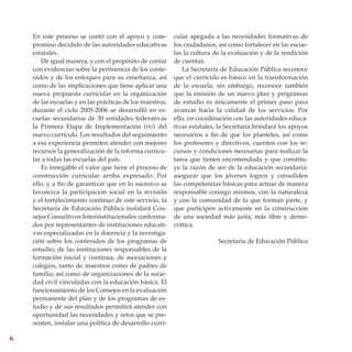 En este proceso se contó con el apoyo y com-          cular apegada a las necesidades formativas de
    promiso decidido de las autoridades educativas        los ciudadanos, así como fortalecer en las escue-
    estatales.                                            las la cultura de la evaluación y de la rendición
       De igual manera, y con el propósito de contar      de cuentas.
    con evidencias sobre la pertinencia de los conte-        La Secretaría de Educación Pública reconoce
    nidos y de los enfoques para su enseñanza, así        que el currículo es básico en la transformación
    como de las implicaciones que tiene aplicar una       de la escuela; sin embargo, reconoce también
    nueva propuesta curricular en la organización         que la emisión de un nuevo plan y programas
    de las escuelas y en las prácticas de los maestros,   de estudio es únicamente el primer paso para
    durante el ciclo 2005-2006 se desarrolló en es-       avanzar hacia la calidad de los servicios. Por
    cuelas secundarias de 30 entidades federativas        ello, en coordinación con las autoridades educa-
    la Primera Etapa de Implementación (pei) del          tivas estatales, la Secretaría brindará los apoyos
    nuevo currículo. Los resultados del seguimiento       necesarios a fin de que los planteles, así como
    a esa experiencia permiten atender con mejores        los profesores y directivos, cuenten con los re-
    recursos la generalización de la reforma curricu-     cursos y condiciones necesarias para realizar la
    lar a todas las escuelas del país.                    tarea que tienen encomendada y que constitu-
       Es innegable el valor que tiene el proceso de      ye la razón de ser de la educación secundaria:
    construcción curricular arriba expresado. Por         asegurar que los jóvenes logren y consoliden
    ello, y a fin de garantizar que en lo sucesivo se     las competencias básicas para actuar de manera
    favorezca la participación social en la revisión      responsable consigo mismos, con la naturaleza
    y el fortalecimiento continuo de este servicio, la    y con la comunidad de la que forman parte, y
    Secretaría de Educación Pública instalará Con-        que participen activamente en la construcción
    sejos Consultivos Interinstitucionales conforma-      de una sociedad más justa, más libre y demo-
    dos por representantes de instituciones educati-      crática.
    vas especializadas en la docencia y la investiga-
    ción sobre los contenidos de los programas de                         Secretaría de Educación Pública
    estudio; de las instituciones responsables de la
    formación inicial y continua; de asociaciones y
    colegios, tanto de maestros como de padres de
    familia; así como de organizaciones de la socie-
    dad civil vinculadas con la educación básica. El
    funcionamiento de los Consejos en la evaluación
    permanente del plan y de los programas de es-
    tudio y de sus resultados permitirá atender con
    oportunidad las necesidades y retos que se pre-
    senten, instalar una política de desarrollo curri-


 